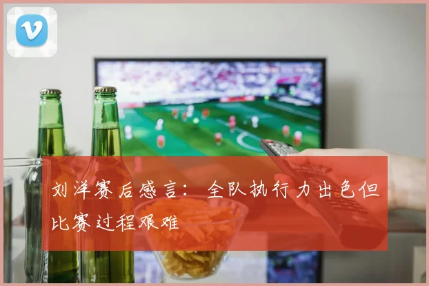 刘洋赛后感言：全队执行力出色但比赛过程艰难