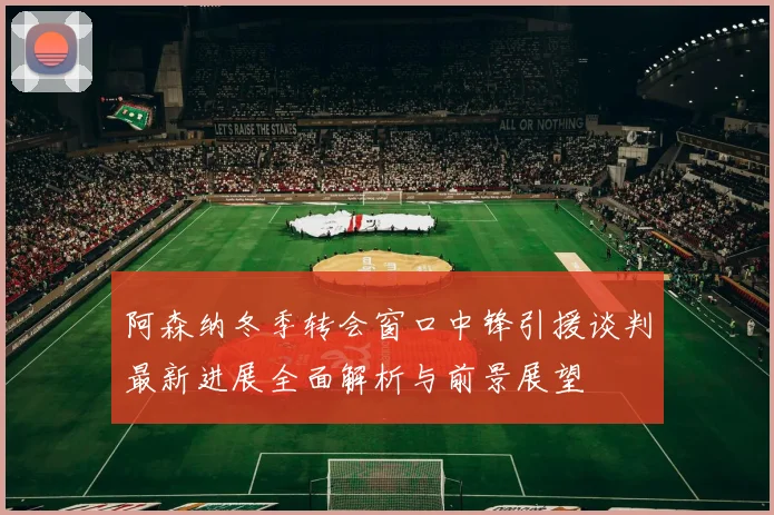 阿森纳冬季转会窗口中锋引援谈判最新进展全面解析与前景展望