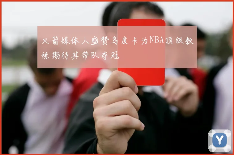 火箭媒体人盛赞乌度卡为NBA顶级教练期待其带队夺冠