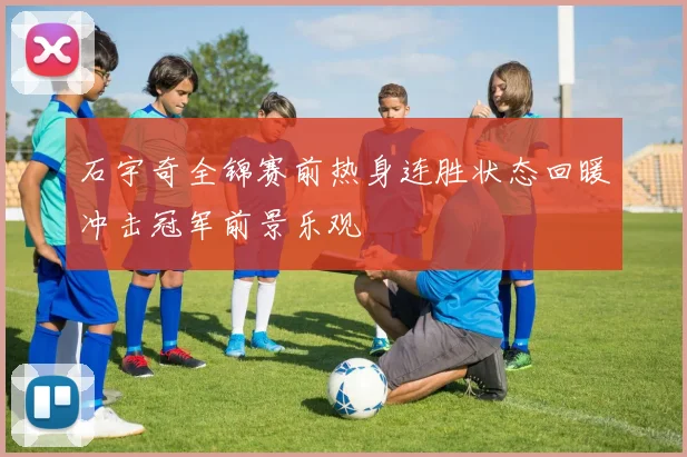 石宇奇全锦赛前热身连胜状态回暖冲击冠军前景乐观