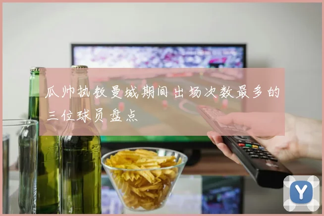 瓜帅执教曼城期间出场次数最多的三位球员盘点