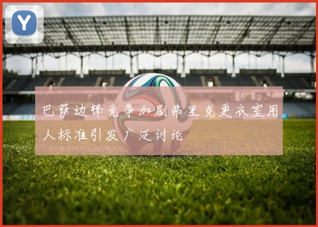 巴萨边锋竞争加剧弗里克更衣室用人标准引发广泛讨论